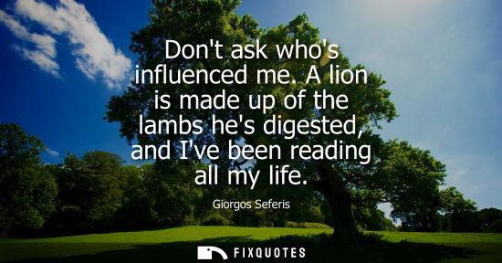 Small: Dont ask whos influenced me. A lion is made up of the lambs hes digested, and Ive been reading all my l