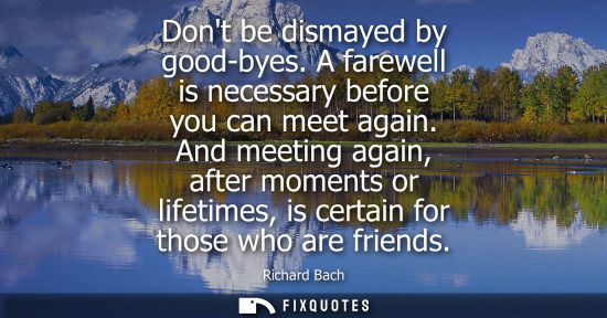 Small: Dont be dismayed by good-byes. A farewell is necessary before you can meet again. And meeting again, af