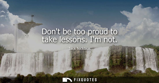 Small: Dont be too proud to take lessons. Im not