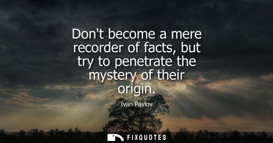 Small: Dont become a mere recorder of facts, but try to penetrate the mystery of their origin