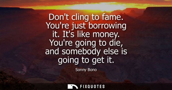 Small: Dont cling to fame. Youre just borrowing it. Its like money. Youre going to die, and somebody else is g