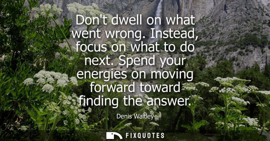 Small: Dont dwell on what went wrong. Instead, focus on what to do next. Spend your energies on moving forward