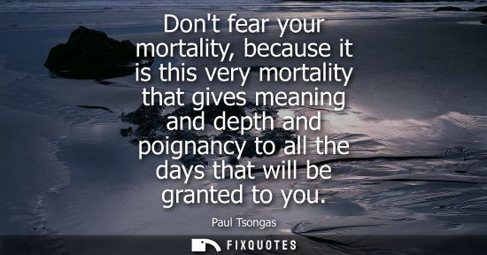 Small: Dont fear your mortality, because it is this very mortality that gives meaning and depth and poignancy 