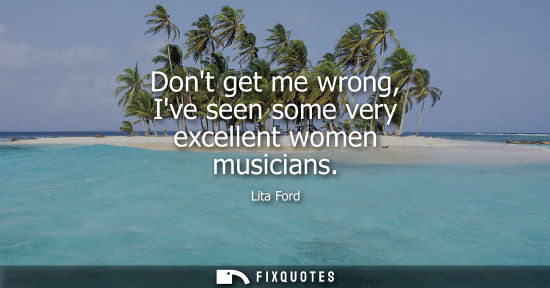 Small: Dont get me wrong, Ive seen some very excellent women musicians