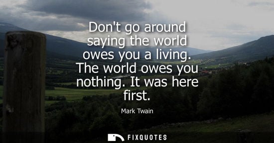 Small: Dont go around saying the world owes you a living. The world owes you nothing. It was here first