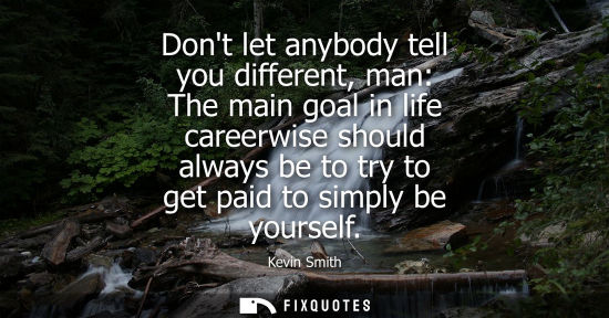 Small: Dont let anybody tell you different, man: The main goal in life careerwise should always be to try to g