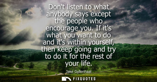 Small: Dont listen to what anybody says except the people who encourage you. If its what you want to do and it