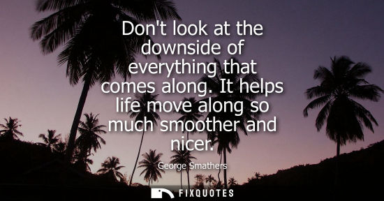Small: Dont look at the downside of everything that comes along. It helps life move along so much smoother and