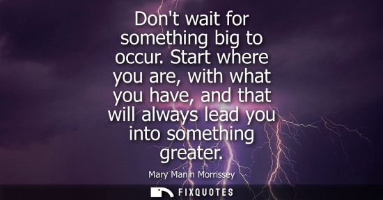 Small: Dont wait for something big to occur. Start where you are, with what you have, and that will always lea