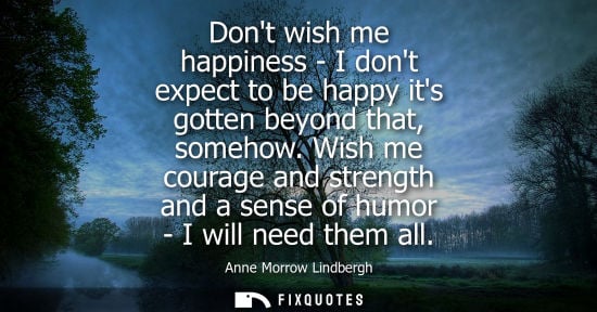 Small: Dont wish me happiness - I dont expect to be happy its gotten beyond that, somehow. Wish me courage and streng