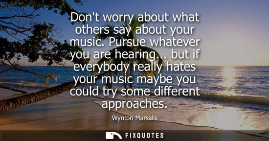 Small: Dont worry about what others say about your music. Pursue whatever you are hearing... but if everybody 