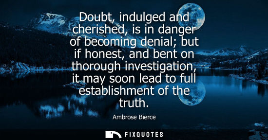 Small: Doubt, indulged and cherished, is in danger of becoming denial but if honest, and bent on thorough inve