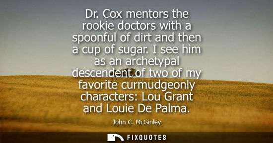 Small: Dr. Cox mentors the rookie doctors with a spoonful of dirt and then a cup of sugar. I see him as an arc