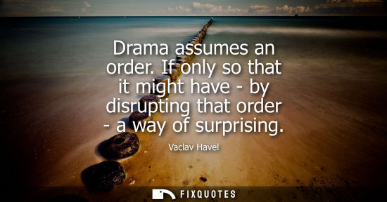 Small: Drama assumes an order. If only so that it might have - by disrupting that order - a way of surprising