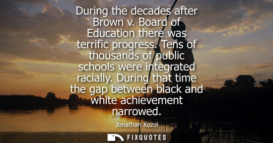 Small: During the decades after Brown v. Board of Education there was terrific progress. Tens of thousands of 