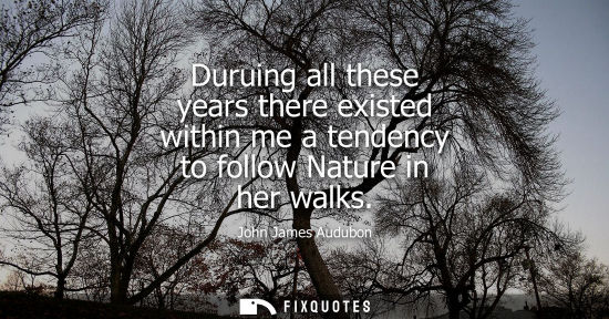 Small: Duruing all these years there existed within me a tendency to follow Nature in her walks