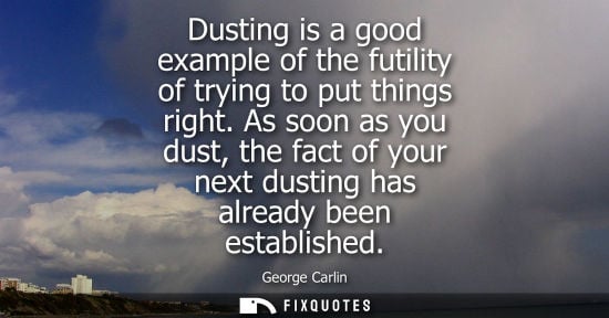 Small: Dusting is a good example of the futility of trying to put things right. As soon as you dust, the fact 
