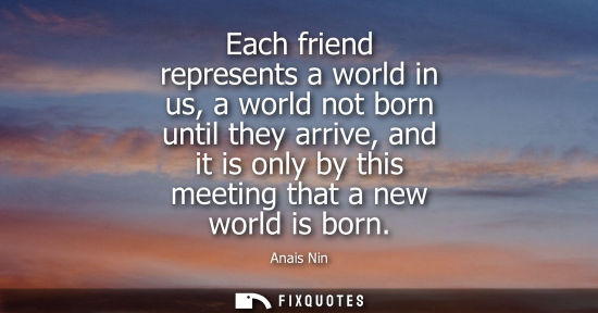 Small: Each friend represents a world in us, a world not born until they arrive, and it is only by this meetin