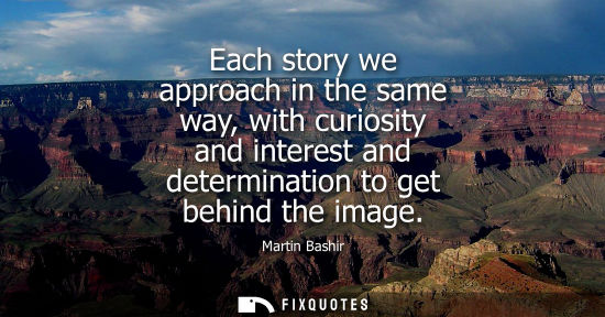 Small: Each story we approach in the same way, with curiosity and interest and determination to get behind the
