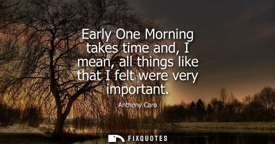 Small: Early One Morning takes time and, I mean, all things like that I felt were very important