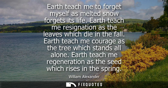 Small: Earth teach me to forget myself as melted snow forgets its life. Earth teach me resignation as the leav