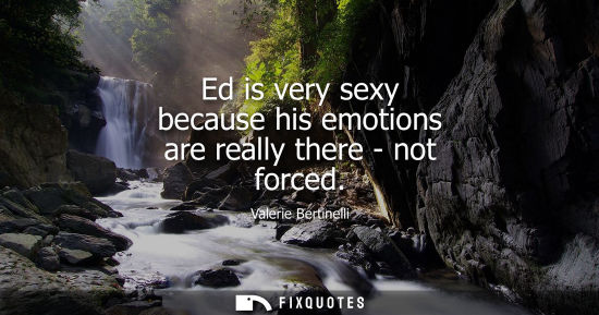 Small: Ed is very sexy because his emotions are really there - not forced