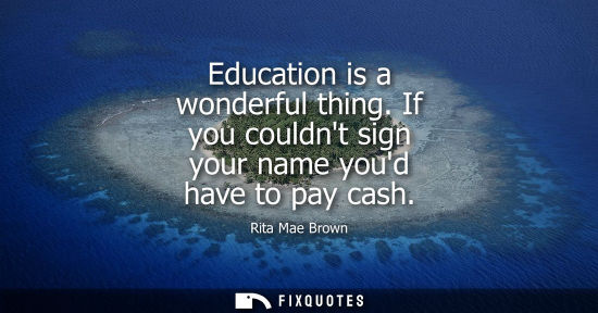 Small: Education is a wonderful thing. If you couldnt sign your name youd have to pay cash