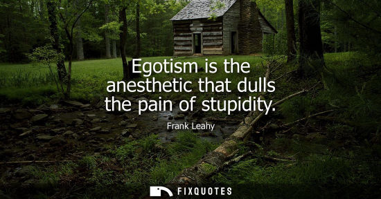 Small: Egotism is the anesthetic that dulls the pain of stupidity