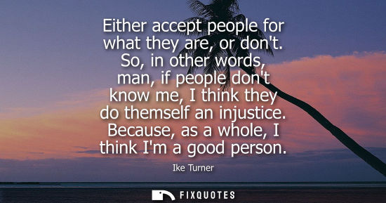 Small: Either accept people for what they are, or dont. So, in other words, man, if people dont know me, I thi