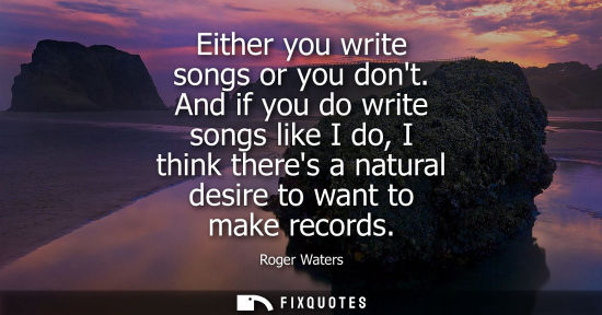 Small: Either you write songs or you dont. And if you do write songs like I do, I think theres a natural desir
