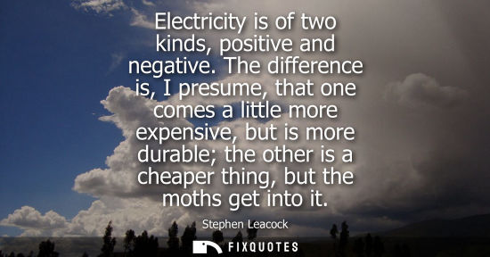 Small: Electricity is of two kinds, positive and negative. The difference is, I presume, that one comes a litt