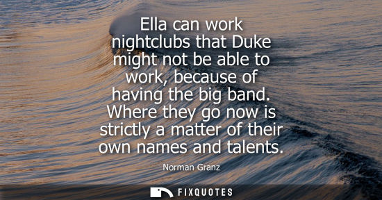 Small: Ella can work nightclubs that Duke might not be able to work, because of having the big band. Where the