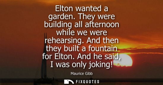 Small: Elton wanted a garden. They were building all afternoon while we were rehearsing. And then they built a