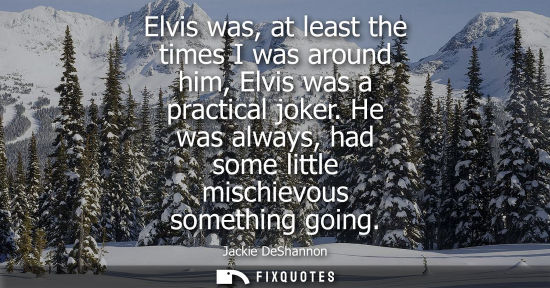 Small: Elvis was, at least the times I was around him, Elvis was a practical joker. He was always, had some li