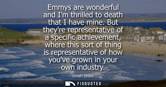 Small: Emmys are wonderful and Im thrilled to death that I have mine. But theyre representative of a specific 