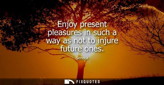 Small: Enjoy present pleasures in such a way as not to injure future ones