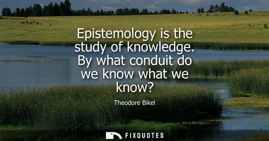 Small: Epistemology is the study of knowledge. By what conduit do we know what we know?