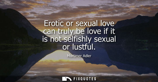 Small: Erotic or sexual love can truly be love if it is not selfishly sexual or lustful