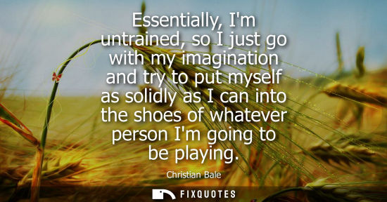 Small: Essentially, Im untrained, so I just go with my imagination and try to put myself as solidly as I can i