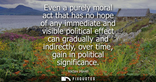 Small: Even a purely moral act that has no hope of any immediate and visible political effect can gradually an