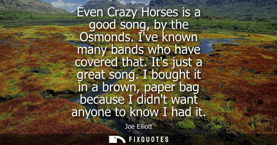 Small: Even Crazy Horses is a good song, by the Osmonds. Ive known many bands who have covered that. Its just 