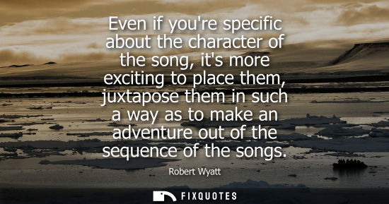 Small: Even if youre specific about the character of the song, its more exciting to place them, juxtapose them in suc