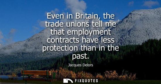Small: Even in Britain, the trade unions tell me that employment contracts have less protection than in the pa