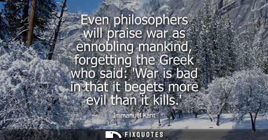 Small: Even philosophers will praise war as ennobling mankind, forgetting the Greek who said: War is bad in that it b