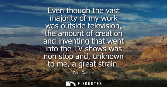 Small: Even though the vast majority of my work was outside television, the amount of creation and inventing t