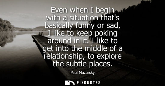 Small: Even when I begin with a situation thats basically funny or sad, I like to keep poking around in it.
