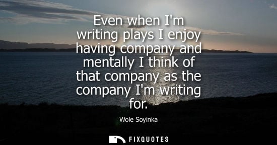 Small: Even when Im writing plays I enjoy having company and mentally I think of that company as the company Im writi