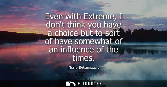 Small: Even with Extreme, I dont think you have a choice but to sort of have somewhat of an influence of the times
