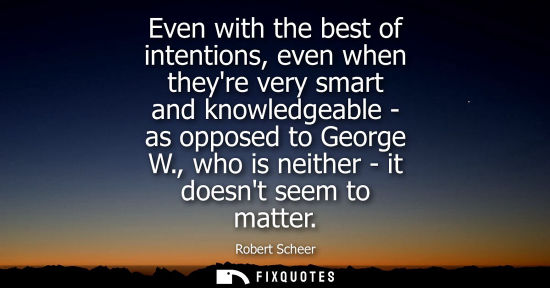 Small: Even with the best of intentions, even when theyre very smart and knowledgeable - as opposed to George 
