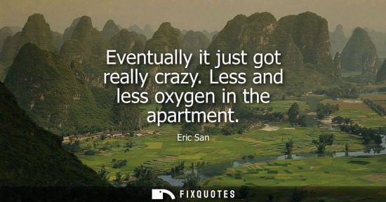 Small: Eventually it just got really crazy. Less and less oxygen in the apartment